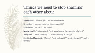 Things we need to stop shaming
each other about
Appearance. “ you are ugly” “you are not my type”
Dress size. “ you must a size L or XL or maybe XXL”
Skin colour. “ too dark” “too brown”
Mental health. “he is a retard” “he is a psycho and he even take pills for it”
Body hair…. “Being too hairy”. “ she is too hairy to be a girl “
Femininity/Masculinity. “Man up” “he is such a girl” “He cries like a girl” “ such a
tomboy”
 