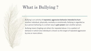 What is Bullying ?
– Bullying is an activity of repeated, aggressive behavior intended to hurt
another individual, physically, mentally or emotionally. Bullying is regarded as
by a person behaving in a certain way to gain power over another person.
– Bullying means Singling out others for repeated abuse. It is a pattern of
behavior in which one individual is chosen as the target of repeated aggression
by one or more others.
 