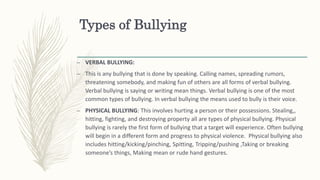 Types of Bullying
– VERBAL BULLYING:
– This is any bullying that is done by speaking. Calling names, spreading rumors,
threatening somebody, and making fun of others are all forms of verbal bullying.
Verbal bullying is saying or writing mean things. Verbal bullying is one of the most
common types of bullying. In verbal bullying the means used to bully is their voice.
– PHYSICAL BULLYING: This involves hurting a person or their possessions. Stealing,,
hitting, fighting, and destroying property all are types of physical bullying. Physical
bullying is rarely the first form of bullying that a target will experience. Often bullying
will begin in a different form and progress to physical violence. Physical bullying also
includes hitting/kicking/pinching, Spitting, Tripping/pushing ,Taking or breaking
someone’s things, Making mean or rude hand gestures.
 