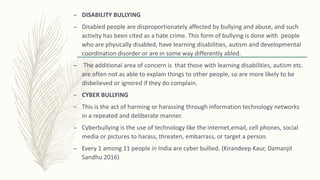 – DISABILITY BULLYING
– Disabled people are disproportionately affected by bullying and abuse, and such
activity has been cited as a hate crime. This form of bullying is done with people
who are physically disabled, have learning disabilities, autism and developmental
coordination disorder or are in some way differently abled.
– The additional area of concern is that those with learning disabilities, autism etc.
are often not as able to explain things to other people, so are more likely to be
disbelieved or ignored if they do complain.
– CYBER BULLYING
– This is the act of harming or harassing through information technology networks
in a repeated and deliberate manner.
– Cyberbullying is the use of technology like the internet,email, cell phones, social
media or pictures to harass, threaten, embarrass, or target a person.
– Every 1 among 11 people in India are cyber bullied. (Kirandeep Kaur, Damanjit
Sandhu 2016)
 