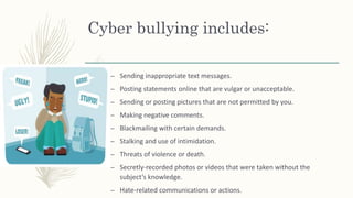 Cyber bullying includes:
– Sending inappropriate text messages.
– Posting statements online that are vulgar or unacceptable.
– Sending or posting pictures that are not permitted by you.
– Making negative comments.
– Blackmailing with certain demands.
– Stalking and use of intimidation.
– Threats of violence or death.
– Secretly-recorded photos or videos that were taken without the
subject’s knowledge.
– Hate-related communications or actions.
 