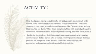ACTIVITY :
– On a chart paper, having an outline of a full body person, students will write
unkind, rude, and disrespectful statements all over the outline. These are
statements that could be made to another person like, “You’re a loser, Nobody
likes you, You are dumb.” After this is completely filled with a variety of negative
comments, have the students will crumple the drawing, and then un-crumple it.
– Explaining the students that these drawings are examples of what negative
comments can do to a person who is bullied. Bullying comments can destroy a
person’s self image and often leads to a defeated body language, self
perception and negative outlook towards life in the victim.
 