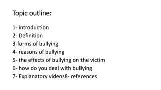 Topic outline:
1- introduction
2- Definition
3-forms of bullying
4- reasons of bullying
5- the effects of bullying on the victim
6- how do you deal with bullying
7- Explanatory videos8- references
 