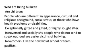 Who are being bullied?
Are children:
People who are different: in appearance, cultural and
religious background, social status, or those who have
health problems or disabilities.
Exceptionally gifted and gifted, or highly sought after.
Introverted and socially shy people who do not tend to
speak out loud are easier victims of bullying.
Newcomers: Like the new kid at school or team.
pacifists.
 