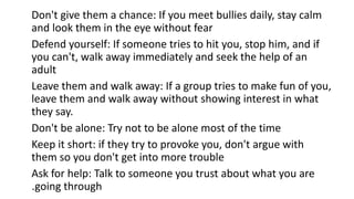 Don't give them a chance: If you meet bullies daily, stay calm
and look them in the eye without fear
Defend yourself: If someone tries to hit you, stop him, and if
you can't, walk away immediately and seek the help of an
adult
Leave them and walk away: If a group tries to make fun of you,
leave them and walk away without showing interest in what
they say.
Don't be alone: ​​Try not to be alone most of the time
Keep it short: if they try to provoke you, don't argue with
them so you don't get into more trouble
Ask for help: Talk to someone you trust about what you are
going through
.
 