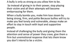 A bully is only as strong as you allow him to be.
So instead of giving in to their power, stop playing
their victim and all their attempts will become
embarrassing for them.
When a bully bombs you, make him lose steam by
being strong, firm, and polite Because bullies will try to
make you feel lonely and vulnerable, always make an
effort to stay in touch with loyal and supportive
people.
Instead of challenging the bully and giving them the
attention and sense of power they crave, give them a
firm but unemotional response that lets them know
you don't intend to be a victim.
 
