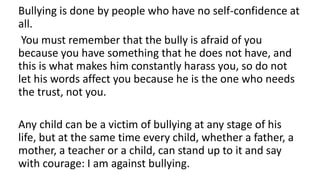Bullying is done by people who have no self-confidence at
all.
You must remember that the bully is afraid of you
because you have something that he does not have, and
this is what makes him constantly harass you, so do not
let his words affect you because he is the one who needs
the trust, not you.
Any child can be a victim of bullying at any stage of his
life, but at the same time every child, whether a father, a
mother, a teacher or a child, can stand up to it and say
with courage: I am against bullying.
 