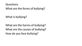 Questions
What are the forms of bullying?
What is bullying?
What are the harms of bullying?
What are the causes of bullying?
How do you face bullying?
 