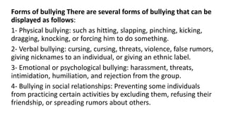 Forms of bullying There are several forms of bullying that can be
displayed as follows:
1- Physical bullying: such as hitting, slapping, pinching, kicking,
dragging, knocking, or forcing him to do something.
2- Verbal bullying: cursing, cursing, threats, violence, false rumors,
giving nicknames to an individual, or giving an ethnic label.
3- Emotional or psychological bullying: harassment, threats,
intimidation, humiliation, and rejection from the group.
4- Bullying in social relationships: Preventing some individuals
from practicing certain activities by excluding them, refusing their
friendship, or spreading rumors about others.
 