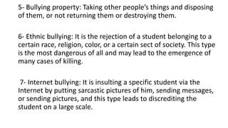 5- Bullying property: Taking other people’s things and disposing
of them, or not returning them or destroying them.
6- Ethnic bullying: It is the rejection of a student belonging to a
certain race, religion, color, or a certain sect of society. This type
is the most dangerous of all and may lead to the emergence of
many cases of killing.
7- Internet bullying: It is insulting a specific student via the
Internet by putting sarcastic pictures of him, sending messages,
or sending pictures, and this type leads to discrediting the
student on a large scale.
 