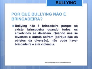 POR QUE BULLYING NÃO É
BRINCADEIRA?
 Bullying não é brincadeira porque só
existe brincadeira quando todos os
envolvidos se divertem. Quando uns se
divertem e outros sofrem (porque são os
objetos da diversão), não pode haver
brincadeira e sim violência.
BULLYING
https://mundoeducacao.uol.com.br/educacao/bullying.htm
 
