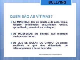 QUEM SÃO AS VÍTIMAS?
 AS MINORIAS: Cor de cabelo e de pele, físico,
religião, deficiências, sexualidade, roupas,
aprendizado, econômicas, sotaque...
 OS INDEFESOS: Os tímidos, que mostram
medo e até choram.
 OS QUE SE ISOLAN DO GRUPO: Os pouco
sociáveis e que têm dificuldade de
relacionamento e de se defender.
BULLYING
https://mundoeducacao.uol.com.br/educacao/bullying.htm
 