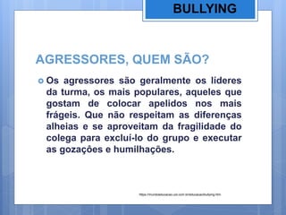 AGRESSORES, QUEM SÃO?
 Os agressores são geralmente os líderes
da turma, os mais populares, aqueles que
gostam de colocar apelidos nos mais
frágeis. Que não respeitam as diferenças
alheias e se aproveitam da fragilidade do
colega para excluí-lo do grupo e executar
as gozaçôes e humilhações.
BULLYING
https://mundoeducacao.uol.com.br/educacao/bullying.htm
 