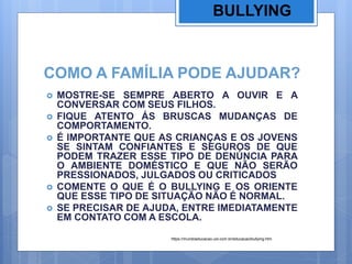 COMO A FAMÍLIA PODE AJUDAR?
 MOSTRE-SE SEMPRE ABERTO A OUVIR E A
CONVERSAR COM SEUS FILHOS.
 FIQUE ATENTO ÁS BRUSCAS MUDANÇAS DE
COMPORTAMENTO.
 É IMPORTANTE QUE AS CRIANÇAS E OS JOVENS
SE SINTAM CONFIANTES E SEGUROS DE QUE
PODEM TRAZER ESSE TIPO DE DENÚNCIA PARA
O AMBIENTE DOMÉSTICO E QUE NÃO SERÃO
PRESSIONADOS, JULGADOS OU CRITICADOS
 COMENTE O QUE É O BULLYING E OS ORIENTE
QUE ESSE TIPO DE SITUAÇÃO NÃO É NORMAL.
 SE PRECISAR DE AJUDA, ENTRE IMEDIATAMENTE
EM CONTATO COM A ESCOLA.
BULLYING
https://mundoeducacao.uol.com.br/educacao/bullying.htm
 