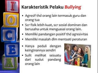 Karakteristik Pelaku Bullying
• Agresif thd orang lain termasuk guru dan
orang tua
• Scr fisik lebih kuat, scr sosial dominan dan
berusaha untuk menguasai orang lain.
• Memiliki pandangan positif thd agresivitas
• Memiliki masalah dlm mentaati peraturan
• Hanya peduli dengan
keinginannya sendiri
• Sulit melihat sesuatu
dari sudut pandang
orang lain
 