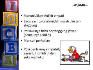 Lanjutan…
• Menunjukkan sedikit empati
• Secara emosional mudah marah dan ter-
singgung
• Perilakunya tidak bertanggung jawab
(semaunya sendiri)
• Mencari perhatian
• Pola perilakunya impulsif,
agresif, intimidatif dan
suka memukul
 