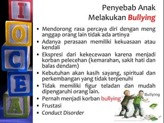 Penyebab Anak
Melakukan Bullying
• Mendorong rasa percaya diri dengan meng
anggap orang lain tidak ada artinya
• Adanya perasaan memiliki kekuasaan atau
kendali
• Ekspresi dari kekecewaan karena menjadi
korban pelecehan (kemarahan, sakit hati dan
balas dendam)
• Kebutuhan akan kasih sayang, spiritual dan
perkembangan yang tidak terpenuhi
• Tidak memiliki figur teladan dan mudah
dipengaruhi orang lain.
• Pernah menjadi korban bullying
• Frustasi
• Conduct Disorder
 
