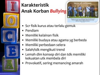 Karakteristik
Anak Korban Bullying
• Scr fisik kurus atau terlalu gemuk
• Pendiam
• Memiliki kelainan fisik
• Memiliki budaya atau agama yg berbeda
• Memiliki perbedaan selera
• Salah/tdk mengikuti trend
• Lemah dlm konsep diri dan tdk memiliki
kekuatan utk membela diri
• Provokatif, sering memancing amarah
 