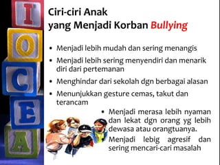 Ciri-ciri Anak
yang Menjadi Korban Bullying
• Menjadi lebih mudah dan sering menangis
• Menjadi lebih sering menyendiri dan menarik
diri dari pertemanan
• Menghindar dari sekolah dgn berbagai alasan
• Menunjukkan gesture cemas, takut dan
terancam
• Menjadi merasa lebih nyaman
dan lekat dgn orang yg lebih
dewasa atau orangtuanya.
• Menjadi lebig agresif dan
sering mencari-cari masalah
 
