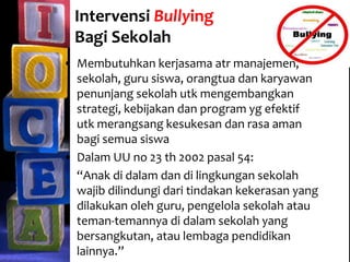Intervensi Bullying
Bagi Sekolah
• Membutuhkan kerjasama atr manajemen,
sekolah, guru siswa, orangtua dan karyawan
penunjang sekolah utk mengembangkan
strategi, kebijakan dan program yg efektif
utk merangsang kesukesan dan rasa aman
bagi semua siswa
• Dalam UU no 23 th 2002 pasal 54:
“Anak di dalam dan di lingkungan sekolah
wajib dilindungi dari tindakan kekerasan yang
dilakukan oleh guru, pengelola sekolah atau
teman-temannya di dalam sekolah yang
bersangkutan, atau lembaga pendidikan
lainnya.”
 