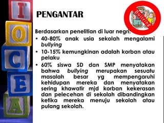 PENGANTAR
Berdasarkan penelitian di luar negri:
• 40-80% anak usia sekolah mengalami
bullying
• 10-15% kemungkinan adalah korban atau
pelaku
• 60% siswa SD dan SMP menyatakan
bahwa bullying merupakan sesuatu
masalah besar yg mempengaruhi
kehidupan mereka dan menyatakan
sering khawatir mjd korban kekerasan
dan pelecehan di sekolah dibandingkan
ketika mereka menuju sekolah atau
pulang sekolah.
 