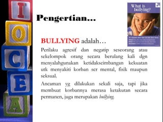 Pengertian…
BULLYING adalah…
Perilaku agresif dan negatip seseorang atau
sekelompok orang secara berulang kali dgn
menyalahgunakan ketidakseimbangan kekuatan
utk menyakiti korban scr mental, fisik maupun
seksual.
Ancaman yg dilakukan sekali saja, tapi jika
membuat korbannya merasa ketakutan secara
permanen, juga merupakan bullying.
 