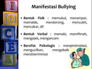 Manifestasi Bullying
• Bentuk Fisik : memukul, menampar,
memalak, mendorong, mencubit,
mencakar, dll
• Bentuk Verbal : memaki, memfitnah,
mengejek, mengancam
• Bersifat Psikologis : mengintimidasi,
mengucilkan, mengabaikan dan
mendiskriminasi
 