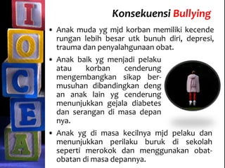 Konsekuensi Bullying
• Anak baik yg menjadi pelaku
atau korban cenderung
mengembangkan sikap ber-
musuhan dibandingkan deng
an anak lain yg cenderung
menunjukkan gejala diabetes
dan serangan di masa depan
nya.
• Anak yg di masa kecilnya mjd pelaku dan
menunjukkan perilaku buruk di sekolah
seperti merokok dan menggunakan obat-
obatan di masa depannya.
• Anak muda yg mjd korban memiliki kecende
rungan lebih besar utk bunuh diri, depresi,
trauma dan penyalahgunaan obat.
 