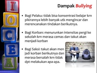 Dampak Bullying
• Bagi Pelaku: tidak bisa konsentrasi belajar krn
pikirannya lebih banyak utk mengincar dan
merencanakan tindakan berikutnya.
• Bagi Korban: menurunkan intensitas pergi ke
sekolah krn merasa cemas dan takut akan
menjadi korban
• Bagi Saksi: takut akan men
jadi korban berikutnya dan
merasa bersalah krn tidak
dpt melakukan apa-apa.
 