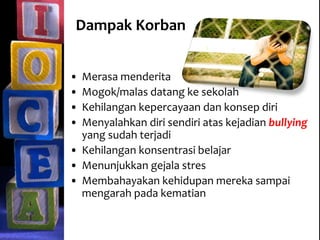 Dampak Korban
• Merasa menderita
• Mogok/malas datang ke sekolah
• Kehilangan kepercayaan dan konsep diri
• Menyalahkan diri sendiri atas kejadian bullying
yang sudah terjadi
• Kehilangan konsentrasi belajar
• Menunjukkan gejala stres
• Membahayakan kehidupan mereka sampai
mengarah pada kematian
 