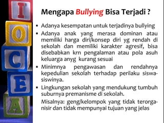 Mengapa Bullying Bisa Terjadi ?
• Adanya kesempatan untuk terjadinya bullying
• Adanya anak yang merasa dominan atau
memiliki harga diri/konsep diri yg rendah di
sekolah dan memiliki karakter agresif, bisa
disebabkan krn pengalaman atau pola asuh
keluarga anyg kurang sesuai
• Minimnya pengawasan dan rendahnya
kepedulian sekolah terhadap perilaku siswa-
siswinya.
• Lingkungan sekolah yang mendukung tumbuh
suburnya premanisme di sekolah.
Misalnya: geng/kelompok yang tidak terorga-
nisir dan tidak mempunyai tujuan yang jelas
 
