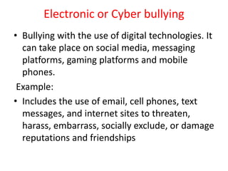Electronic or Cyber bullying
• Bullying with the use of digital technologies. It
can take place on social media, messaging
platforms, gaming platforms and mobile
phones.
Example:
• Includes the use of email, cell phones, text
messages, and internet sites to threaten,
harass, embarrass, socially exclude, or damage
reputations and friendships
 