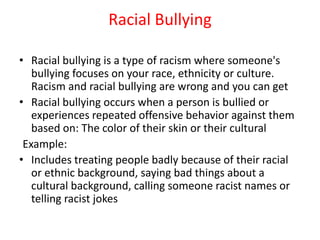 Racial Bullying
• Racial bullying is a type of racism where someone's
bullying focuses on your race, ethnicity or culture.
Racism and racial bullying are wrong and you can get
• Racial bullying occurs when a person is bullied or
experiences repeated offensive behavior against them
based on: The color of their skin or their cultural
Example:
• Includes treating people badly because of their racial
or ethnic background, saying bad things about a
cultural background, calling someone racist names or
telling racist jokes
 