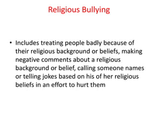 Religious Bullying
• Includes treating people badly because of
their religious background or beliefs, making
negative comments about a religious
background or belief, calling someone names
or telling jokes based on his of her religious
beliefs in an effort to hurt them
 