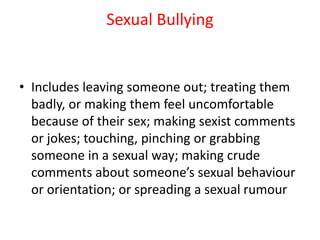 Sexual Bullying
• Includes leaving someone out; treating them
badly, or making them feel uncomfortable
because of their sex; making sexist comments
or jokes; touching, pinching or grabbing
someone in a sexual way; making crude
comments about someone’s sexual behaviour
or orientation; or spreading a sexual rumour
 