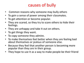 causes of bully
• Common reasons why someone may bully others
• To gain a sense of power among their classmates.
• To get attention or become popular.
• They are scared, so they try to scare others to hide their
feelings.
• They are unhappy and take It out on others.
• To get things they want.
• To copy someone they admire.
• To make themselves feel better when they are feeling bad
about themselves or jealous of someone else.
• Because they feel that another person is becoming more
popular than they are In their group.
• They hope to use It as a way to make people be their friend
 