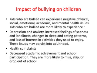 Impact of bullying on children
• Kids who are bullied can experience negative physical,
social, emotional, academic, and mental health issues.
Kids who are bullied are more likely to experience :
• Depression and anxiety, increased feelings of sadness
and loneliness, changes In sleep and eating patterns,
and loss of interest in activities they used to enjoy.
These issues may persist into adulthood.
• Health complaints
• Decreased academic achievement and school
participation. They are more likely to miss, skip, or
drop out of school.
 