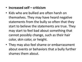 • Increased self – criticism
• Kids who are bullied are often harsh on
themselves. They may have heard negative
statements from the bully so often that they
start to believe the statements are true. They
may start to feel bad about something that
cannot possibly change, such as their hair
color, skin color, or height.
• They may also feel shame or embarrassment
about events or behaviors that a bully further
shames them about.
 