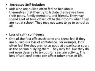 • Increased Self-Isolation
• Kids who are bullied often feel so bad about
themselves that they try to Isolate themselves from
their peers, family members, and friends. They may
spend a lot of time closed off In their rooms when they
are not at school. They may not want to go to school at
all.
• Loss of self - confidence
• One of the first effects children and teens feel If they
are bullied is a loss of confidence. For example, kids
often feel like they are not as good at a particular sport
as the person bullying them. They may feel like they do
not even deserve to try out for a certain activity. This
loss of self-confidence can affect other areas of life.
 