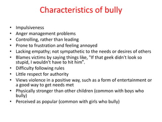 Characteristics of bully
• Impulsiveness
• Anger management problems
• Controlling, rather than leading
• Prone to frustration and feeling annoyed
• Lacking empathy; not sympathetic to the needs or desires of others
• Blames victims by saying things like, "If that geek didn't look so
stupid, I wouldn't have to hit him".
• Difficulty following rules
• Little respect for authority
• Views violence in a positive way, such as a form of entertainment or
a good way to get needs met
• Physically stronger than other children (common with boys who
bully)
• Perceived as popular (common with girls who bully)
 