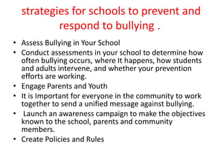 strategies for schools to prevent and
respond to bullying .
• Assess Bullying in Your School
• Conduct assessments in your school to determine how
often bullying occurs, where It happens, how students
and adults intervene, and whether your prevention
efforts are working.
• Engage Parents and Youth
• It is Important for everyone in the community to work
together to send a unified message against bullying.
• Launch an awareness campaign to make the objectives
known to the school, parents and community
members.
• Create Policies and Rules
 