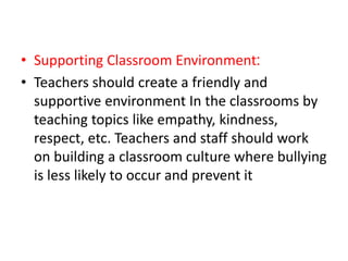• Supporting Classroom Environment:
• Teachers should create a friendly and
supportive environment In the classrooms by
teaching topics like empathy, kindness,
respect, etc. Teachers and staff should work
on building a classroom culture where bullying
is less likely to occur and prevent it
 