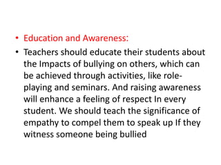 • Education and Awareness:
• Teachers should educate their students about
the Impacts of bullying on others, which can
be achieved through activities, like role-
playing and seminars. And raising awareness
will enhance a feeling of respect In every
student. We should teach the significance of
empathy to compel them to speak up If they
witness someone being bullied
 