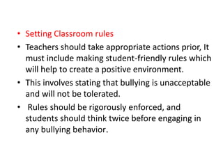 • Setting Classroom rules
• Teachers should take appropriate actions prior, It
must include making student-friendly rules which
will help to create a positive environment.
• This involves stating that bullying is unacceptable
and will not be tolerated.
• Rules should be rigorously enforced, and
students should think twice before engaging in
any bullying behavior.
 