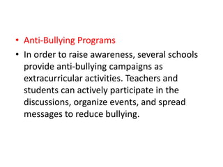 • Anti-Bullying Programs
• In order to raise awareness, several schools
provide anti-bullying campaigns as
extracurricular activities. Teachers and
students can actively participate in the
discussions, organize events, and spread
messages to reduce bullying.
 