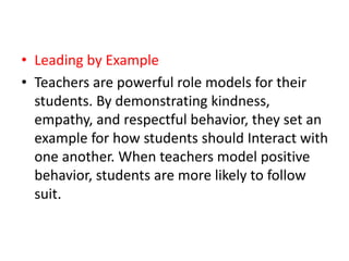 • Leading by Example
• Teachers are powerful role models for their
students. By demonstrating kindness,
empathy, and respectful behavior, they set an
example for how students should Interact with
one another. When teachers model positive
behavior, students are more likely to follow
suit.
 