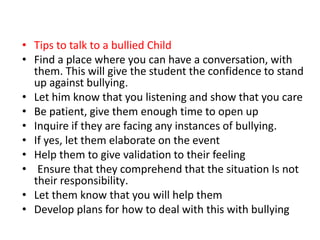 • Tips to talk to a bullied Child
• Find a place where you can have a conversation, with
them. This will give the student the confidence to stand
up against bullying.
• Let him know that you listening and show that you care
• Be patient, give them enough time to open up
• Inquire if they are facing any instances of bullying.
• If yes, let them elaborate on the event
• Help them to give validation to their feeling
• Ensure that they comprehend that the situation Is not
their responsibility.
• Let them know that you will help them
• Develop plans for how to deal with this with bullying
 