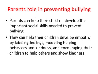Parents role in preventing bullying
• Parents can help their children develop the
important social skills needed to prevent
bullying:
• They can help their children develop empathy
by labeling feelings, modeling helping
behaviors and kindness, and encouraging their
children to help others and show kindness.
 