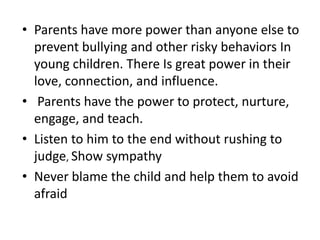 • Parents have more power than anyone else to
prevent bullying and other risky behaviors In
young children. There Is great power in their
love, connection, and influence.
• Parents have the power to protect, nurture,
engage, and teach.
• Listen to him to the end without rushing to
judge, Show sympathy
• Never blame the child and help them to avoid
afraid
 