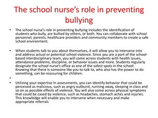 The school nurse’s role in preventing
bullying
• The school nurse’s role in preventing bullying includes the identification of
students who bully, are bullied by others, or both. You can collaborate with school
personnel, parents, healthcare providers and community members to create a safe
school environment.
• When students talk to you about themselves, it will allow you to intervene into
and address actual or potential school violence. Since you are a part of the school-
based interdisciplinary team, you will come across students with health issues,
attendance problems, discipline, or behavior issues and more. Students regularly
designate the school nurse’s office as one of the safest spots in the school.
Knowing that there Is someone like you to talk to, who also has the power to do
something, can be reassuring for children.
•
• Utilizing your expertise In assessments, you can Identify behavior that could be
perceived as malicious, such as angry outburst, running away, sleeping in class and
so on as possible effects of violence. You will also come across physical symptoms
that could be cased by violence, such as headaches, stomach aches and injuries.
This knowledge will enable you to intervene when necessary and make
appropriate referrals
 